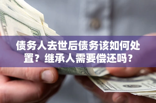 济南债务人去世后债务该如何处置？继承人需要偿还吗？