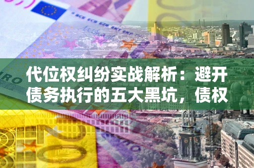 济南代位权纠纷实战解析：避开债务执行的五大黑坑，债权人必看指南