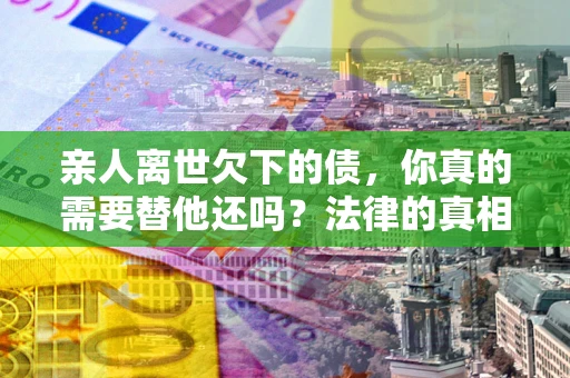 济南亲人离世欠下的债，你真的需要替他还吗？法律的真相或许与你想的不一样